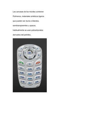 Las carcasas de los móviles contienen
Polímeros, materiales sintéticos ligeros
que pueden ser duros o blandos,
semitransparentes u opacos.
habitualmente se usan policarbonatos
derivados del petróleo.
 