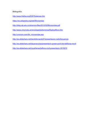 Bibliografía:
http://www.thefoa.org/ESP/Sistemas.htm
https://es.wikipedia.org/wiki/Microondas
http://blog.utp.edu.co/shannon/files/2012/02/Microondas.pdf
http://www.cricyt.edu.ar/enciclopedia/terminos/RadioyMicro.htm
http://unicrom.com/Art_microondas.asp
http://es.slideshare.net/danilofernando91/presentacion-radiofrecuencia
http://es.slideshare.net/dayanacubas/presentacin-power-point-de-telefonia-movil
http://es.slideshare.net/JeyaHenao/telfono-mvil-presentacin-3515610
 