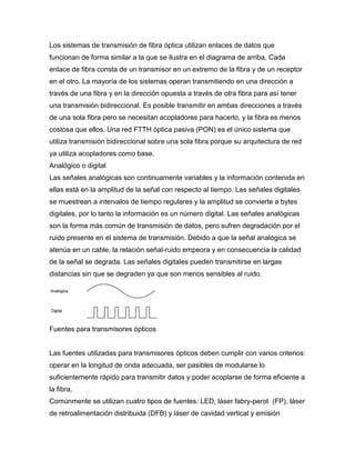 Los sistemas de transmisión de fibra óptica utilizan enlaces de datos que
funcionan de forma similar a la que se ilustra en el diagrama de arriba. Cada
enlace de fibra consta de un transmisor en un extremo de la fibra y de un receptor
en el otro. La mayoría de los sistemas operan transmitiendo en una dirección a
través de una fibra y en la dirección opuesta a través de otra fibra para así tener
una transmisión bidireccional. Es posible transmitir en ambas direcciones a través
de una sola fibra pero se necesitan acopladores para hacerlo, y la fibra es menos
costosa que ellos. Una red FTTH óptica pasiva (PON) es el único sistema que
utiliza transmisión bidireccional sobre una sola fibra porque su arquitectura de red
ya utiliza acopladores como base.
Analógico o digital
Las señales analógicas son continuamente variables y la información contenida en
ellas está en la amplitud de la señal con respecto al tiempo. Las señales digitales
se muestrean a intervalos de tiempo regulares y la amplitud se convierte a bytes
digitales, por lo tanto la información es un número digital. Las señales analógicas
son la forma más común de transmisión de datos, pero sufren degradación por el
ruido presente en el sistema de transmisión. Debido a que la señal analógica se
atenúa en un cable, la relación señal-ruido empeora y en consecuencia la calidad
de la señal se degrada. Las señales digitales pueden transmitirse en largas
distancias sin que se degraden ya que son menos sensibles al ruido.
Fuentes para transmisores ópticos
Las fuentes utilizadas para transmisores ópticos deben cumplir con varios criterios:
operar en la longitud de onda adecuada, ser pasibles de modularse lo
suficientemente rápido para transmitir datos y poder acoplarse de forma eficiente a
la fibra.
Comúnmente se utilizan cuatro tipos de fuentes: LED, láser fabry-perot (FP), láser
de retroalimentación distribuida (DFB) y láser de cavidad vertical y emisión
 