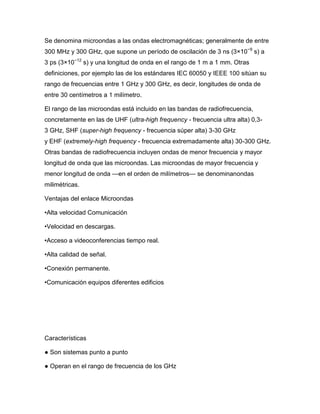Se denomina microondas a las ondas electromagnéticas; generalmente de entre
300 MHz y 300 GHz, que supone un período de oscilación de 3 ns (3×10−9
s) a
3 ps (3×10−12
s) y una longitud de onda en el rango de 1 m a 1 mm. Otras
definiciones, por ejemplo las de los estándares IEC 60050 y IEEE 100 sitúan su
rango de frecuencias entre 1 GHz y 300 GHz, es decir, longitudes de onda de
entre 30 centímetros a 1 milímetro.
El rango de las microondas está incluido en las bandas de radiofrecuencia,
concretamente en las de UHF (ultra-high frequency - frecuencia ultra alta) 0,3-
3 GHz, SHF (super-high frequency - frecuencia súper alta) 3-30 GHz
y EHF (extremely-high frequency - frecuencia extremadamente alta) 30-300 GHz.
Otras bandas de radiofrecuencia incluyen ondas de menor frecuencia y mayor
longitud de onda que las microondas. Las microondas de mayor frecuencia y
menor longitud de onda —en el orden de milímetros— se denominanondas
milimétricas.
Ventajas del enlace Microondas
•Alta velocidad Comunicación
•Velocidad en descargas.
•Acceso a videoconferencias tiempo real.
•Alta calidad de señal.
•Conexión permanente.
•Comunicación equipos diferentes edificios
Características
● Son sistemas punto a punto
● Operan en el rango de frecuencia de los GHz
 