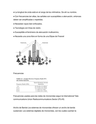 ● La longitud de onda está en el rango de los milímetros. De ahí su nombre.
● Con frecuencias tan altas, las señales son susceptibles a atenuación, entonces
deben ser amplificadas o repetidas.
● Necesitan rayos bien enfocados.
● Tecnología con línea de visión.
● Susceptible al fenómeno de atenuación multicamino.
● Necesita una zona libre en forma de una Elipse de Fresnel
Frecuencias
Frecuencias usadas para las redes de microondas segun la International Tele-
communications Union Radiocommunications Sector (ITU-R)
Ancho de Banda Los sistemas de microondas ofrecen un ancho de banda
sustancial. Los sistemas digitales de microondas, con los cuales cuentan la
 