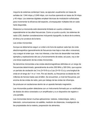 mayoría de sistemas contempor´neos, se ejecutan usualmente con tasas de
señales de 1.544 mbps y 2.048 mbps, con muchas operando en tasas de 34 mbps
y 45 mbps. Los sistemas digitales emplean técnicas de modulación sofisticadas
para incrementar la eficiencia del espectro, al empaquetar múltiples bits en cada
hertz disponible.
Distancia La microonda está claramente limitada en cuanto a distancia,
especialmente en las altas frecuencias. Como un punto a punto, los sistemas de
radio LOS, diseñan consideraciones incluyendo topografía, la altura de la antena,
el clima y la curvatura de la tierra.
Las ondas microondas
Aunque se deberíamos seguir un orden a la hora de explicar cada tipo de onda
electromagnética (generalmente de frecuencia mas baja a mas alta o viceversa),
voy a seguir el orden que mas nos interesa, a las hora de desarrollar mas tarde
ejemplos y explicaciones del uso y funcionamiento de estas; así pues, voy a dar
una breve explicación de las ondas microondas.
Se denomina microondas a las ondas electromagnéticas definidas en un rango de
frecuencias determinado; generalmente de entre 300 MHz y 300 GHz, que supone
un período de oscilación de 3 ns (3×10-9 s) a 3 ps (3×10-12 s) y una longitud de
onda en el rango de 1 m a 1 mm. Por así decirlo, su frecuencia va desde los mil-
millones de hercios hasta casi el billón. Se encuentran, a nivel de frecuencia, por
encima de las ondas de radio, pero por debajo de las ondas de infrarrojos.
Se producen en oscilaciones dentro de un aparato llamado magnetrón.
Las microondas pueden detectarse con un instrumento formado por un rectificador
de diodos de silicio conectado a un amplificador y a un dispositivo de registro o
una pantalla.
Las microondas tienen muchas aplicaciones: radares, meteorología, radio y
televisión, comunicaciones vía satélite, medición de distancias, investigación de
las propiedades de la materia, preparación de alimentos.
 