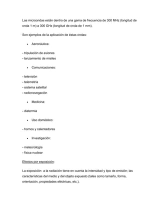 Las microondas están dentro de una gama de frecuencia de 300 MHz (longitud de
onda 1 m) a 300 GHz (longitud de onda de 1 mm).
Son ejemplos de la aplicación de éstas ondas:
 Aeronáutica:
- tripulación de aviones
- lanzamiento de misiles
 Comunicaciones:
- televisión
- telemetría
- sistema satelital
- radionavegación
 Medicina:
- diatermia
 Uso doméstico:
- hornos y calentadores
 Investigación:
- meteorología
- física nuclear
Efectos por exposición:
La exposición a la radiación tiene en cuenta la intensidad y tipo de emisión; las
características del medio y del objeto expuesto (tales como tamaño, forma,
orientación, propiedades eléctricas, etc.).
 
