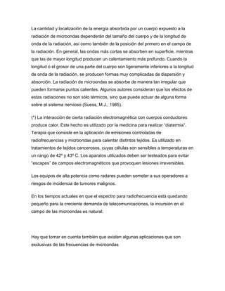 La cantidad y localización de la energía absorbida por un cuerpo expuesto a la
radiación de microondas dependerán del tamaño del cuerpo y de la longitud de
onda de la radiación, así como también de la posición del primero en el campo de
la radiación. En general, las ondas más cortas se absorben en superficie, mientras
que las de mayor longitud producen un calentamiento más profundo. Cuando la
longitud o el grosor de una parte del cuerpo son ligeramente inferiores a la longitud
de onda de la radiación, se producen formas muy complicadas de dispersión y
absorción. La radiación de microondas se absorbe de manera tan irregular que
pueden formarse puntos calientes. Algunos autores consideran que los efectos de
estas radiaciones no son sólo térmicos, sino que puede actuar de alguna forma
sobre el sistema nervioso (Suess, M.J., 1985).
(*) La interacción de cierta radiación electromagnética con cuerpos conductores
produce calor. Este hecho es utilizado por la medicina para realizar “diatermia”.
Terapia que consiste en la aplicación de emisiones controladas de
radiofrecuencias y microondas para calentar distintos tejidos. Es utilizado en
tratamientos de tejidos cancerosos, cuyas células son sensibles a temperaturas en
un rango de 42º y 43º C. Los aparatos utilizados deben ser testeados para evitar
“escapes” de campos electromagnéticos que provoquen lesiones irreversibles.
Los equipos de alta potencia como radares pueden someter a sus operadores a
riesgos de incidencia de tumores malignos.
En los tiempos actuales en que el espectro para radiofrecuencia está quedando
pequeño para la creciente demanda de telecomunicaciones, la incursión en el
campo de las microondas es natural.
Hay que tomar en cuenta también que existen algunas aplicaciones que son
exclusivas de las frecuencias de microondas
 