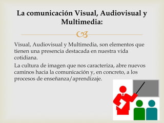
Visual, Audiovisual y Multimedia, son elementos que
tienen una presencia destacada en nuestra vida
cotidiana.
La cultura de imagen que nos caracteriza, abre nuevos
caminos hacia la comunicación y, en concreto, a los
procesos de enseñanza/aprendizaje.
La comunicación Visual, Audiovisual y
Multimedia:
 