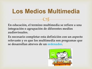 
En educación, el termino multimedia se refiere a una
integración o agrupación de diferentes medios
audiovisuales.
Es necesario completar esta definición con un aspecto
relevante y es que los multimedia son programas que
se desarrollan atreves de un ordenador.
Los Medios Multimedia
 