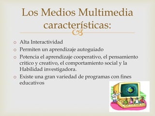 
o Alta Interactividad
o Permiten un aprendizaje autoguiado
o Potencia el aprendizaje cooperativo, el pensamiento
critico y creativo, el comportamiento social y la
Habilidad investigadora.
o Existe una gran variedad de programas con fines
educativos
Los Medios Multimedia
características:
 