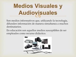 
Son medios informativos que, utilizando la tecnología,
difunden información de manera simultanea a muchos
destinatarios.
En educación son aquellos medios susceptibles de ser
empleados como recurso didáctico.
Medios Visuales y
Audiovisuales
 