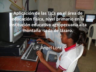 Aplicación de las TICs en el área de
  educación física, nivel primario en la
institución educativa agropecuaria alta
        montaña -sede de lázaro.


            Lic. Angel Lora.
 