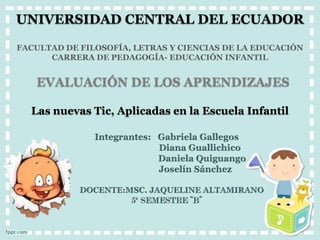 UNIVERSIDAD CENTRAL DEL ECUADOR
FACULTAD DE FILOSOFÍA, LETRAS Y CIENCIAS DE LA EDUCACIÓN
CARRERA DE PEDAGOGÍA- EDUCACIÓN INFANTIL
EVALUACIÓN DE LOS APRENDIZAJES
Las nuevas Tic, Aplicadas en la Escuela Infantil
 