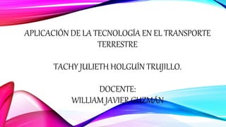 APLICACIÓN DE LA TECNOLOGÍA EN EL TRANSPORTE
TERRESTRE
TACHY JULIETH HOLGUÍN TRUJILLO.
DOCENTE:
WILLIAM JAVIER GUZMÁN
 