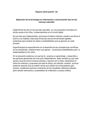 Dayana Jaime gravier  2d<br />Aplicación de la tecnología en información y comunicación (tic) en las ciencias naturales<br />Implementar las (tic) en las ciencias naturales  es una propuesta innovadora en donde ayuda a los niños  a desempeñarse en el mundo digital<br />Es por esto que implementarla  promueve el interés material y practico que lleva al alumno a la realidad. Esta área brinda ala ciencia herramientas digitales, poderosas para analizar los datos o probabilidades que se generan en cada  proceso.<br />Especificándonos especialmente en el desarrollo de las competencias científicas en los estudiantes  podemos decir que genera   numerosas probabilidades para  la  intelectualidad en los niños.<br />En la educación podemos ver que las tic  propicia un aprendizaje  y desarrollo a las personas generando así mas auto independencia  delos sentidos ya que este ayuda a que los seres humanos piensen y razonen por si solos, basándose en todos los métodos y propuesta que este le ofrece; por ejemplo  enseñar  química:  podemos apreciar que ya existen ramas que utilizan los computadores para resolver  problemas químicos mostrando así los resultados utilizando software para calcular estructuras y propiedades de moléculas y cuerpos sólidos. <br />