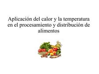 Aplicación del calor y la temperatura
en el procesamiento y distribución de
alimentos
 