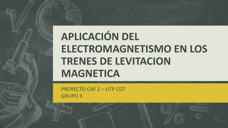 APLICACIÓN DEL
ELECTROMAGNETISMO EN LOS
TRENES DE LEVITACION
MAGNETICA
PROYECTO CAF 2 – UTP CGT
GRUPO 3
 