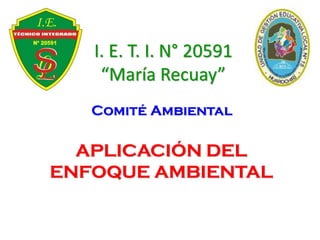 I. E. T. I. N° 20591
“María Recuay”
Comité Ambiental
APLICACIÓN DEL
ENFOQUE AMBIENTAL
 