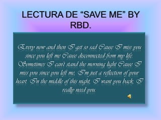 LECTURA DE “SAVE ME” BY RBD.Every now and then I get so sad Cause I miss you since you left me Cause disconnected from my life. Sometimes I can't stand the morning light Cause I miss you since you left me, I'm just a reflection of your heart. In the middle of this night, I want you back, I really need you. 