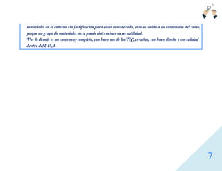 7
materiales en el entorno sin justificación para estar considerado, esto va unido a los contenidos del curso,
ya que un grupo de materiales no se puede determinar su versatilidad.
Por lo demás es un curso muy completo, con buen uso de las TIC, creativo, con buen diseño y con calidad
dentro del EVA.
 