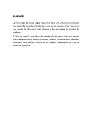 Conclusión
La metodología del marco Lógico nos permite llevar una estructura consensuada
para desarrollar correctamente el ciclo de vida de los proyectos. Este instrumento
nos muestra la información más relevante y las alternativas de solución del
problema.
El nivel de medición aplicado en la metodología del marco lógico nos permite
evaluar el desempeño y son importantes en cada una de las etapas de ejecución,
monitoreo y sobre todo en la evaluación del proyecto, con el objetivo de lograr los
resultados esperados.
 