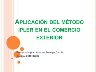 APLICACIÓN DEL MÉTODO
 IPLER EN EL COMERCIO
       EXTERIOR

Presentado por: Katerine Zuluaga García
Código: 2012112007
 