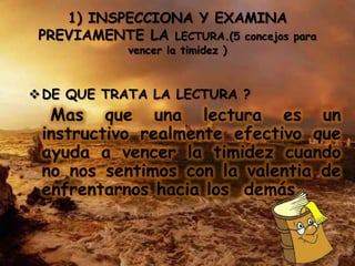 1) INSPECCIONA Y EXAMINA
 PREVIAMENTE LA LECTURA.(5 concejos   para
             vencer la timidez )



 DE QUE TRATA LA LECTURA ?
  Mas que una lectura es un
 instructivo realmente efectivo que
 ayuda a vencer la timidez cuando
 no nos sentimos con la valentia de
 enfrentarnos hacia los demás .
 