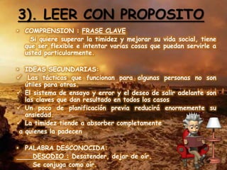 3). LEER CON PROPOSITO
• COMPRENSION : FRASE CLAVE
    Si quiere superar la timidez y mejorar su vida social, tiene
  que ser flexible e intentar varias cosas que puedan servirle a
  usted particularmente.

• IDEAS SECUNDARIAS:
 Las tácticas que funcionan para algunas personas no son
   útiles para otras.
 El sistema de ensayo y error y el deseo de salir adelante son
   las claves que dan resultado en todos los casos
 Un poco de planificación previa reducirá enormemente su
   ansiedad.
 La timidez tiende a absorber completamente
 a quienes la padecen

• PALABRA DESCONOCIDA:
    DESODIO : Desatender, dejar de oír.
    Se conjuga como oír.
 