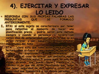4). EJERCITAR Y EXPRESAR
              LO LEIDO
• RESPONDA CON SUS PROPIAS PALABRAS LAS
  PREGUNTAS           QUE         SE        FORMULO
  ANTERIORMENTE.
1. RTA: si este sujeto se caracterizara por tener
   poca retentiva al momento de hacer una
   planificación previa , podría servir este método
   siempre y cuando el personaje lo hiciera con
   varios días de anterioridad, estudiara lo que se es
   difícil retener y por supuesto si llegara haber
   inquietudes del tema.
2. RTA : “claro esta que tomo estos concejos de la
   lectura como si fuera a una reunión de socios o si
   tuviera una exposición o una conferencia". sí
   fuera para el caso de entrar aun ambiente nuevo
   podría ser factible estos 5 pasos pues no solo me
   están diciendo que puedo hacer frente a la
   timidez si no que me están resaltando que tengo
   que tener seguridad de mi misma y creer en mi
   capacidad que transmitiré a las demás personas.
 