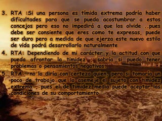3. RTA :Si una persona es tímida extrema podría haber
   dificultades para que se pueda acostumbrar a estos
   concejos pero eso no impedirá a que los olvide ..pues
   debe ser consiente que eres como te expresas, puede
   ser duro pero a medida de que ejerza este nuevo estilo
   de vida podrá desarrollarlo naturalmente
4. RTA: Dependiendo de mi carácter y la actitud con que
   pueda afrontar la timidez , sabría si puedo tener
   problemas o pensamientos negativos.
5. RTA: no lo diría con certeza quien, pero si tomaría un
   poco de trabajo que lo asemeje el sujeto con timidez
   extrema , pues el de timidez media puede aceptar las
   condiciones de su comportamiento .
 