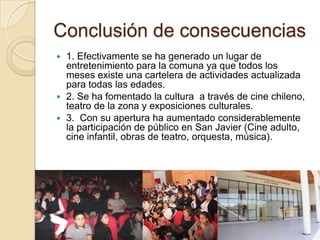 Conclusión de consecuencias
 1. Efectivamente se ha generado un lugar de
  entretenimiento para la comuna ya que todos los
  meses existe una cartelera de actividades actualizada
  para todas las edades.
 2. Se ha fomentado la cultura a través de cine chileno,
  teatro de la zona y exposiciones culturales.
 3. Con su apertura ha aumentado considerablemente
  la participación de público en San Javier (Cine adulto,
  cine infantil, obras de teatro, orquesta, música).
 