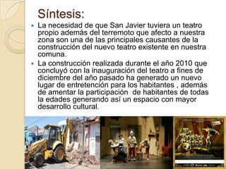 Síntesis:
   La necesidad de que San Javier tuviera un teatro
    propio además del terremoto que afecto a nuestra
    zona son una de las principales causantes de la
    construcción del nuevo teatro existente en nuestra
    comuna.
   La construcción realizada durante el año 2010 que
    concluyó con la inauguración del teatro a fines de
    diciembre del año pasado ha generado un nuevo
    lugar de entretención para los habitantes , además
    de amentar la participación de habitantes de todas
    la edades generando así un espacio con mayor
    desarrollo cultural.
 