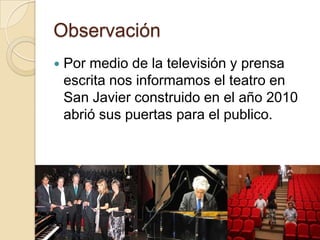 Observación
   Por medio de la televisión y prensa
    escrita nos informamos el teatro en
    San Javier construido en el año 2010
    abrió sus puertas para el publico.
 