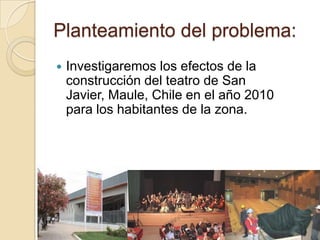 Planteamiento del problema:
   Investigaremos los efectos de la
    construcción del teatro de San
    Javier, Maule, Chile en el año 2010
    para los habitantes de la zona.
 