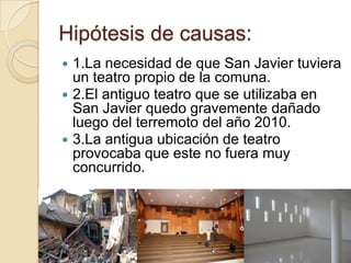 Hipótesis de causas:
 1.La necesidad de que San Javier tuviera
  un teatro propio de la comuna.
 2.El antiguo teatro que se utilizaba en
  San Javier quedo gravemente dañado
  luego del terremoto del año 2010.
 3.La antigua ubicación de teatro
  provocaba que este no fuera muy
  concurrido.
 