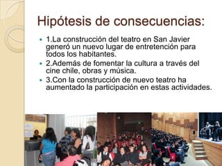 Hipótesis de consecuencias:
 1.La construcción del teatro en San Javier
  generó un nuevo lugar de entretención para
  todos los habitantes.
 2.Además de fomentar la cultura a través del
  cine chile, obras y música.
 3.Con la construcción de nuevo teatro ha
  aumentado la participación en estas actividades.
 