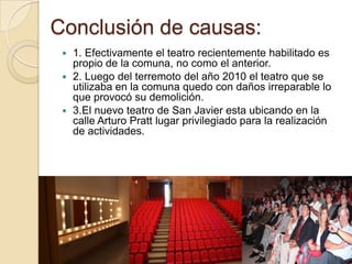 Conclusión de causas:
  1. Efectivamente el teatro recientemente habilitado es
   propio de la comuna, no como el anterior.
  2. Luego del terremoto del año 2010 el teatro que se
   utilizaba en la comuna quedo con daños irreparable lo
   que provocó su demolición.
  3.El nuevo teatro de San Javier esta ubicando en la
   calle Arturo Pratt lugar privilegiado para la realización
   de actividades.
 