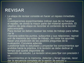 • La etapa de revisar consiste en hacer un repaso inmediato.
  Las
  investigaciones experimentales indican que de no hacerse
  el repaso, se olvida la mayor parte del material aprendido. El
  objetivo de esta etapa es recordar el contenido de la lección
  para evocarlo.
  Para revisar se deben repasar las notas de trabajo para refres
  car la
  memoria sobre los puntos, subpuntos y sus relaciones; reprod
  ucir de memoria las notas de trabajo, sin mirar los apuntes;
  hacer una predicción de las posibles preguntas de la
  evaluación. Conviene además
  cuestionar todo lo estudiado y proyectar los conocimientos apr
  endidos hacia la práctica. A la revisión se debe dedicar el
  tiempo que quede disponible de
  lasección de estudio. La revisión sirve para fijar con precisión l
  os
  conocimientos en la memoria, detectar y llenar lagunas, recor
  dar la secuencia completa de la sesión de estudio y
 