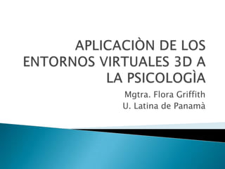 APLICACIÒN DE LOS ENTORNOS VIRTUALES 3D A LA PSICOLOGÌA Mgtra. Flora Griffith U. Latina de Panamà 