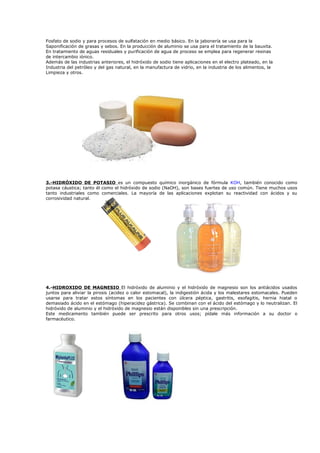 Fosfato de sodio y para procesos de sulfatación en medio básico. En la jabonería se usa para la
Saponificación de grasas y sebos. En la producción de aluminio se usa para el tratamiento de la bauxita.
En tratamiento de aguas residuales y purificación de agua de proceso se emplea para regenerar resinas
de intercambio iónico.
Además de las industrias anteriores, el hidróxido de sodio tiene aplicaciones en el electro plateado, en la
Industria del petróleo y del gas natural, en la manufactura de vidrio, en la industria de los alimentos, la
Limpieza y otros.




3.-HIDRÓXIDO DE POTASIO es un compuesto químico inorgánico de fórmula KOH, también conocido como
potasa cáustica; tanto él como el hidróxido de sodio (NaOH), son bases fuertes de uso común. Tiene muchos usos
tanto industriales como comerciales. La mayoría de las aplicaciones explotan su reactividad con ácidos y su
corrosividad natural.




4.-HIDROXIDO DE MAGNESIO El hidróxido de aluminio y el hidróxido de magnesio son los antiácidos usados
juntos para aliviar la pirosis (acidez o calor estomacal), la indigestión ácida y los malestares estomacales. Pueden
usarse para tratar estos síntomas en los pacientes con úlcera péptica, gastritis, esofagitis, hernia hiatal o
demasiado ácido en el estómago (hiperacidez gástrica). Se combinan con el ácido del estómago y lo neutralizan. El
hidróxido de aluminio y el hidróxido de magnesio están disponibles sin una prescripción.
Este medicamento también puede ser prescrito para otros usos; pídale más información a su doctor o
farmacéutico.
 