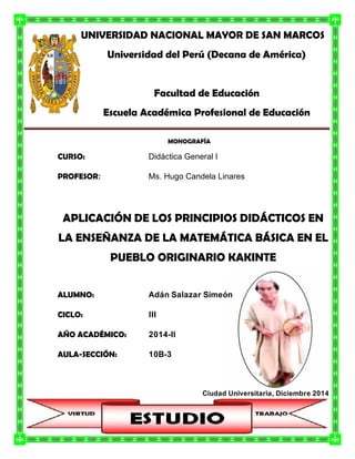 UNIVERSIDAD NACIONAL MAYOR DE SAN MARCOS
Universidad del Perú (Decana de América)
Facultad de Educación
Escuela Académica Profesional de Educación
MONOGRAFÍA
CURSO: Didáctica General I
PROFESOR: Ms. Hugo Candela Linares
APLICACIÓN DE LOS PRINCIPIOS DIDÁCTICOS EN
LA ENSEÑANZA DE LA MATEMÁTICA BÁSICA EN EL
PUEBLO ORIGINARIO KAKINTE
ALUMNO: Adán Salazar Simeón
CICLO: III
AÑO ACADÉMICO: 2014-II
AULA-SECCIÓN: 10B-3
Ciudad Universitaria, Diciembre 2014
 