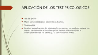 APLICACIÓN DE LOS TEST PSICOLOGICOS
 Test de aptitud
 Miden las habilidades que poseen los individuos.
 Vocacionales
 Estudian las preferencias del sujeto según sus gustos y personalidad, para de esa
manera determinar las actividades que los llevarán de forma exitosa al
desenvolvimiento de sus labores y a la consecución de metas.
 