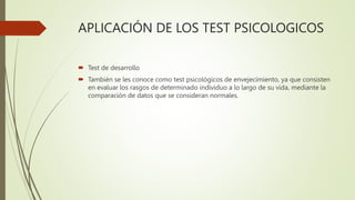 APLICACIÓN DE LOS TEST PSICOLOGICOS
 Test de desarrollo
 También se les conoce como test psicológicos de envejecimiento, ya que consisten
en evaluar los rasgos de determinado individuo a lo largo de su vida, mediante la
comparación de datos que se consideran normales.
 