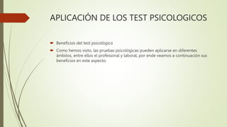 APLICACIÓN DE LOS TEST PSICOLOGICOS
 Beneficios del test psicológico
 Como hemos visto, las pruebas psicológicas pueden aplicarse en diferentes
ámbitos, entre ellos el profesional y laboral, por ende veamos a continuación sus
beneficios en este aspecto.
 