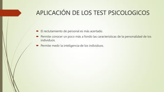 APLICACIÓN DE LOS TEST PSICOLOGICOS
 El reclutamiento de personal es más acertado.
 Permite conocer un poco más a fondo las características de la personalidad de los
individuos.
 Permite medir la inteligencia de los individuos.
 