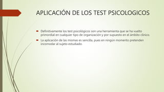 APLICACIÓN DE LOS TEST PSICOLOGICOS
 Definitivamente los test psicológicos son una herramienta que se ha vuelto
primordial en cualquier tipo de organización y por supuesto en el ámbito clínico.
 La aplicación de las mismas es sencilla, pues en ningún momento pretenden
incomodar al sujeto estudiado.
 