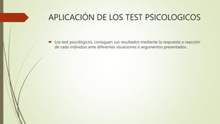 APLICACIÓN DE LOS TEST PSICOLOGICOS
 Los test psicológicos, consiguen sus resultados mediante la respuesta o reacción
de cada individuo ante diferentes situaciones o argumentos presentados.
 