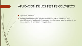 APLICACIÓN DE LOS TEST PSICOLOGICOS
 Aplicación educativa
 Estas evaluaciones pueden aplicarse en todos los niveles educativos, pero
especialmente en la educación inicial, pues permite evaluar la personalidad de los
más pequeños de forma clara y muy acertada.
 