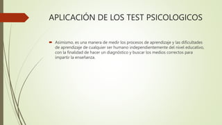APLICACIÓN DE LOS TEST PSICOLOGICOS
 Asimismo, es una manera de medir los procesos de aprendizaje y las dificultades
de aprendizaje de cualquier ser humano independientemente del nivel educativo,
con la finalidad de hacer un diagnóstico y buscar los medios correctos para
impartir la enseñanza.
 