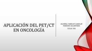 APLICACIÓN DEL PET/CT
EN ONCOLOGÍA
ALUMNA: YAMILEY CAROLAY
PAREDES ALCANTARA
CICLO: VIII
 