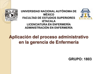 UNIVERSIDAD NACIONAL AUTÓNOMA DE
MÉXICO
FACULTAD DE ESTUDIOS SUPERIORES
IZTACALA
LICENCIATURA EN ENFERMERÍA
ADMINISTRACIÓN EN ENFERMERÍA

Aplicación del proceso administrativo
en la gerencia de Enfermería

GRUPO: 1803

 