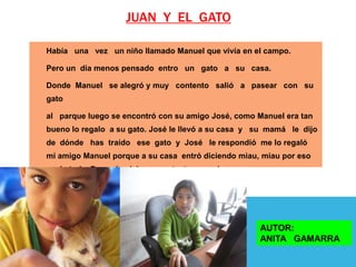 JUAN Y EL GATO

Había una vez un niño llamado Manuel que vivía en el campo.

Pero un día menos pensado entro un gato a su casa.

Donde Manuel se alegró y muy contento salió a pasear con su
gato

al parque luego se encontró con su amigo José, como Manuel era tan
bueno lo regalo a su gato. José le llevó a su casa y su mamá le dijo
de dónde has traído ese gato y José le respondió me lo regaló
mi amigo Manuel porque a su casa entró diciendo miau, miau por eso
me lo traje. Después vivieron contentos por siempre.




                                                       AUTOR:
                                                       ANITA GAMARRA
 