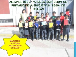 ALUMNOS DEL 2° “A” DE LA INSTITUCIÓN DE
 PRIMARIA DE LA EDUCATIVA N°86694 DE
               TACLLÁN




 MAGISTER:
  VICTORIA
VILLAFUERTE
  CUISANO
 